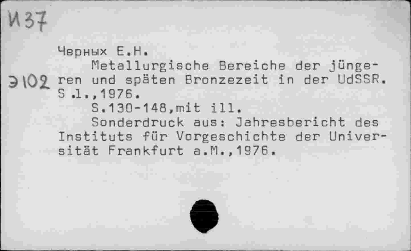 ﻿из?
Черных Е.Н.
Metallurgische Bereiche der junge-ЭЮ2. геп und späten Bronzezeit in der UdSSR. S .1. ,1976.
S.130-148,mit ill.
Sonderdruck aus: Jahresbericht des Instituts für Vorgeschichte der Universität Frankfurt a.M.,1976.